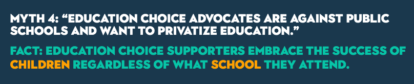 MYTH 4: “Education choice advocates are against public schools and want to privatize education.” FACT: Education choice supporters embrace the success of children regardless of what school they attend.